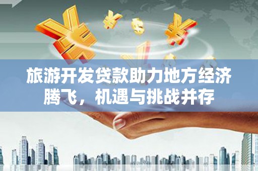 安福旅游开发贷款助力地方经济腾飞，机遇与挑战并存