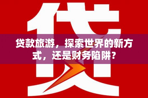 芦竹贷款旅游，探索世界的新方式，还是财务陷阱？